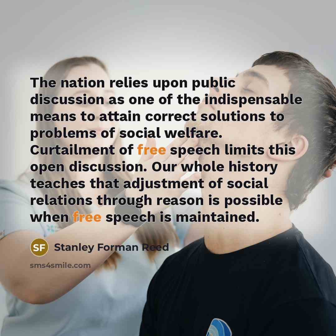 “The nation relies upon public discussion as one of the indispensable means to attain correct solutions to problems of social welfare. Curtailment of free speech limits this open discussion. Our whole history teaches that adjustment of social relations through reason is possible when free speech is…” quote by Stanley Forman Reed