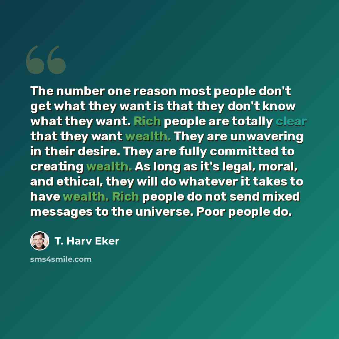 “The number one reason most people don't get what they want is that they don't know what they want. Rich people are totally clear that they want wealth. They are unwavering in their desire. They are fully committed to creating wealth. As long as it's legal, moral, and ethical, they will do whatever…” quote by T. Harv Eker