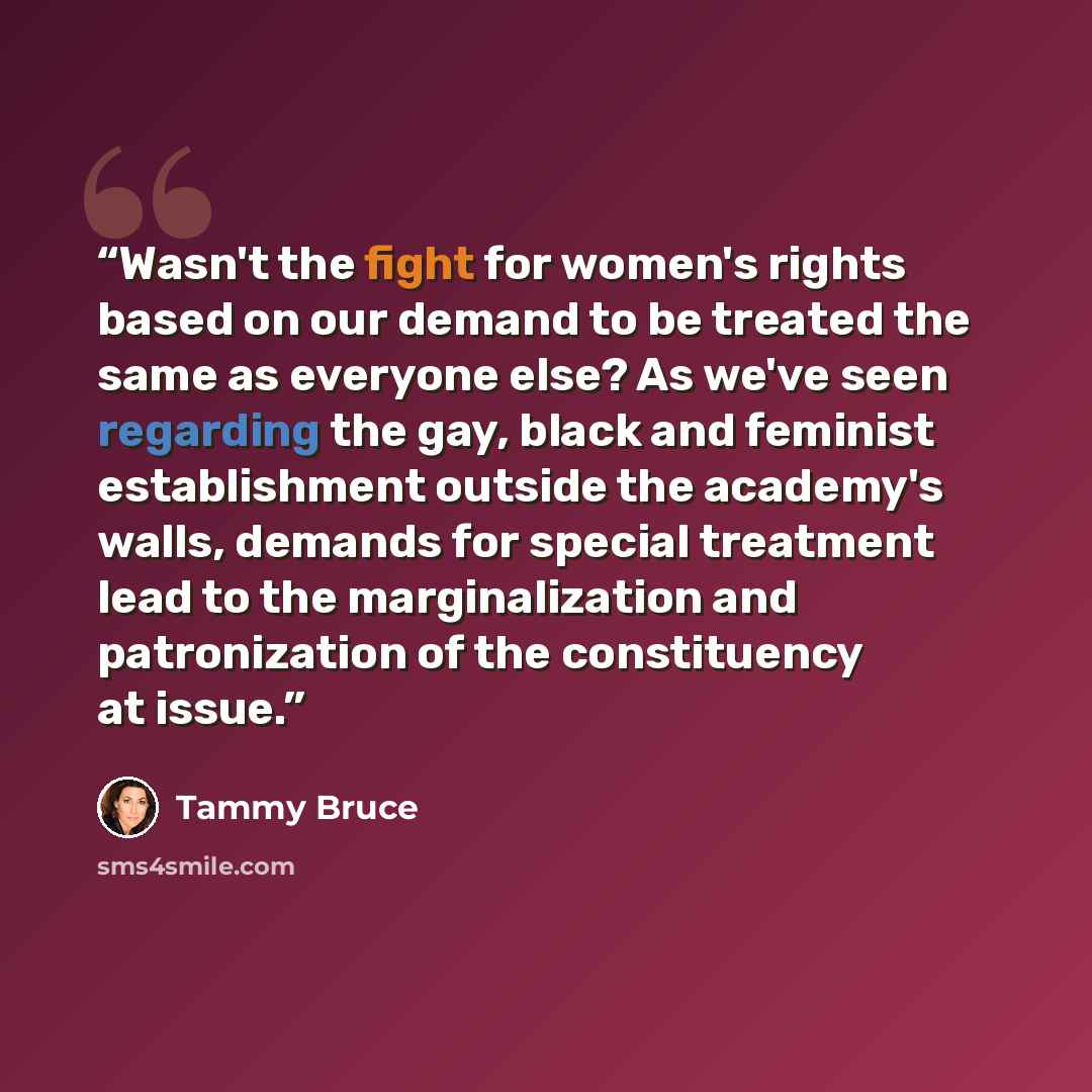 “Wasn't the fight for women's rights based on our demand to be treated the same as everyone else? As we've seen regarding the gay, black and feminist establishment outside the academy's walls, demands for special treatment lead to the marginalization and patronization of the constituency at issue.” quote by tammy bruce