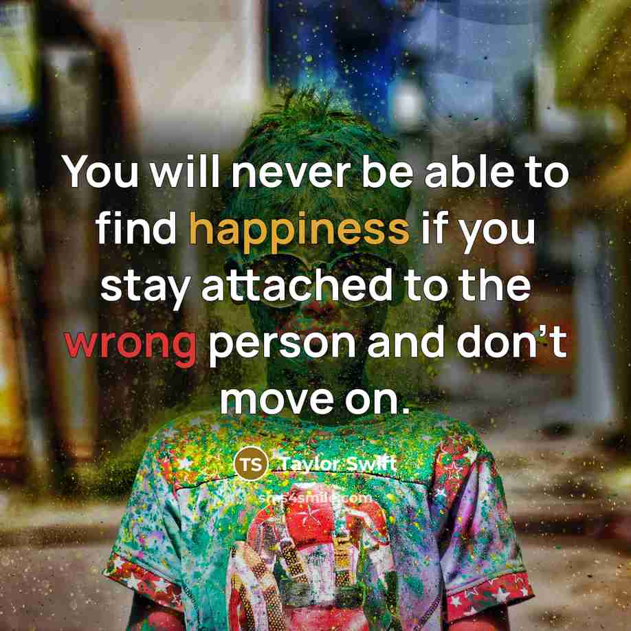 “You will never be able to find happiness if you stay attached to the wrong person and don't move on.” quote by Taylor Swift