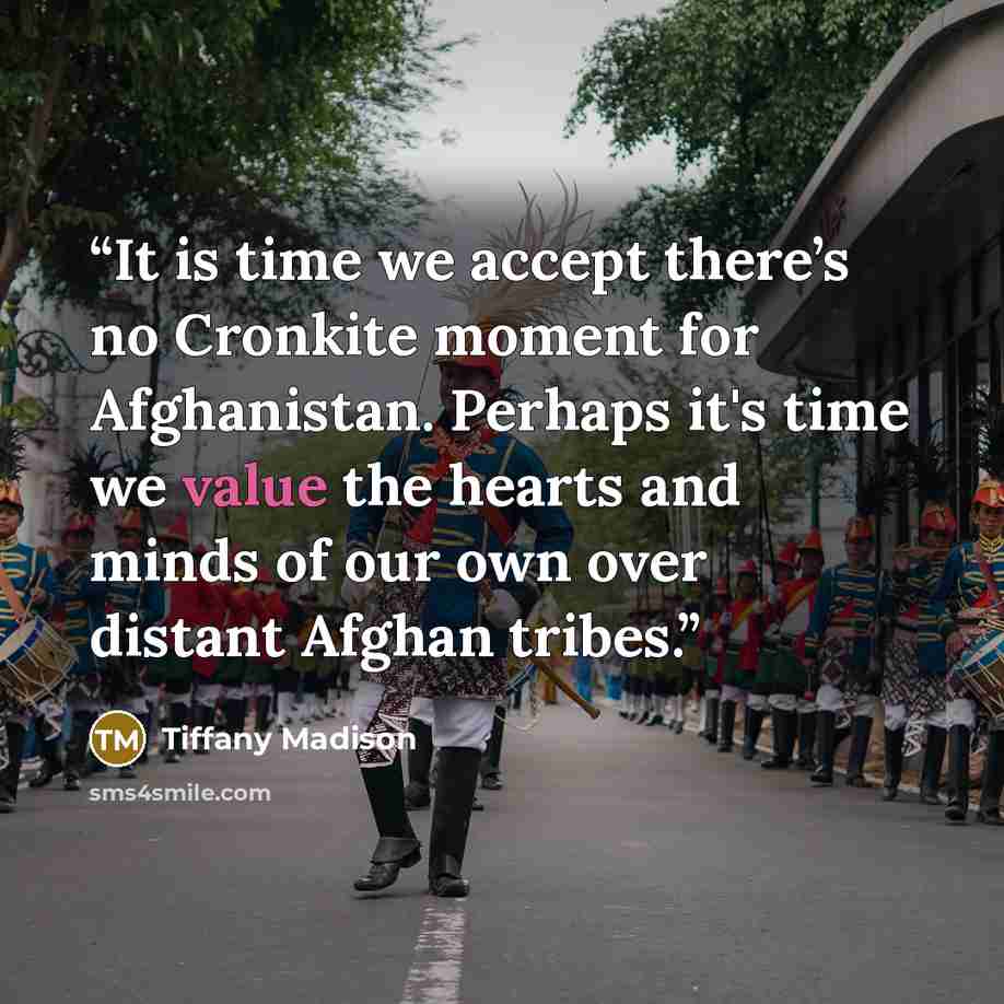 “It is time we accept there’s no Cronkite moment for Afghanistan. Perhaps it's time we value the hearts and minds of our own over distant Afghan tribes.” quote by Tiffany Madison