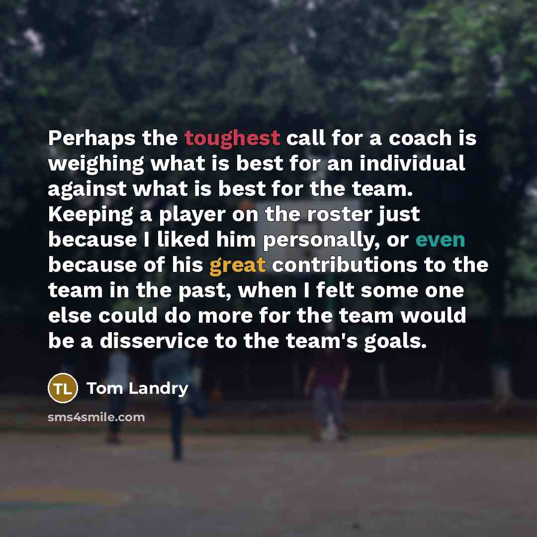 “Perhaps the toughest call for a coach is weighing what is best for an individual against what is best for the team. Keeping a player on the roster just because I liked him personally, or even because of his great contributions to the team in the past, when I felt some one else could do more for…” quote by Tom Landry