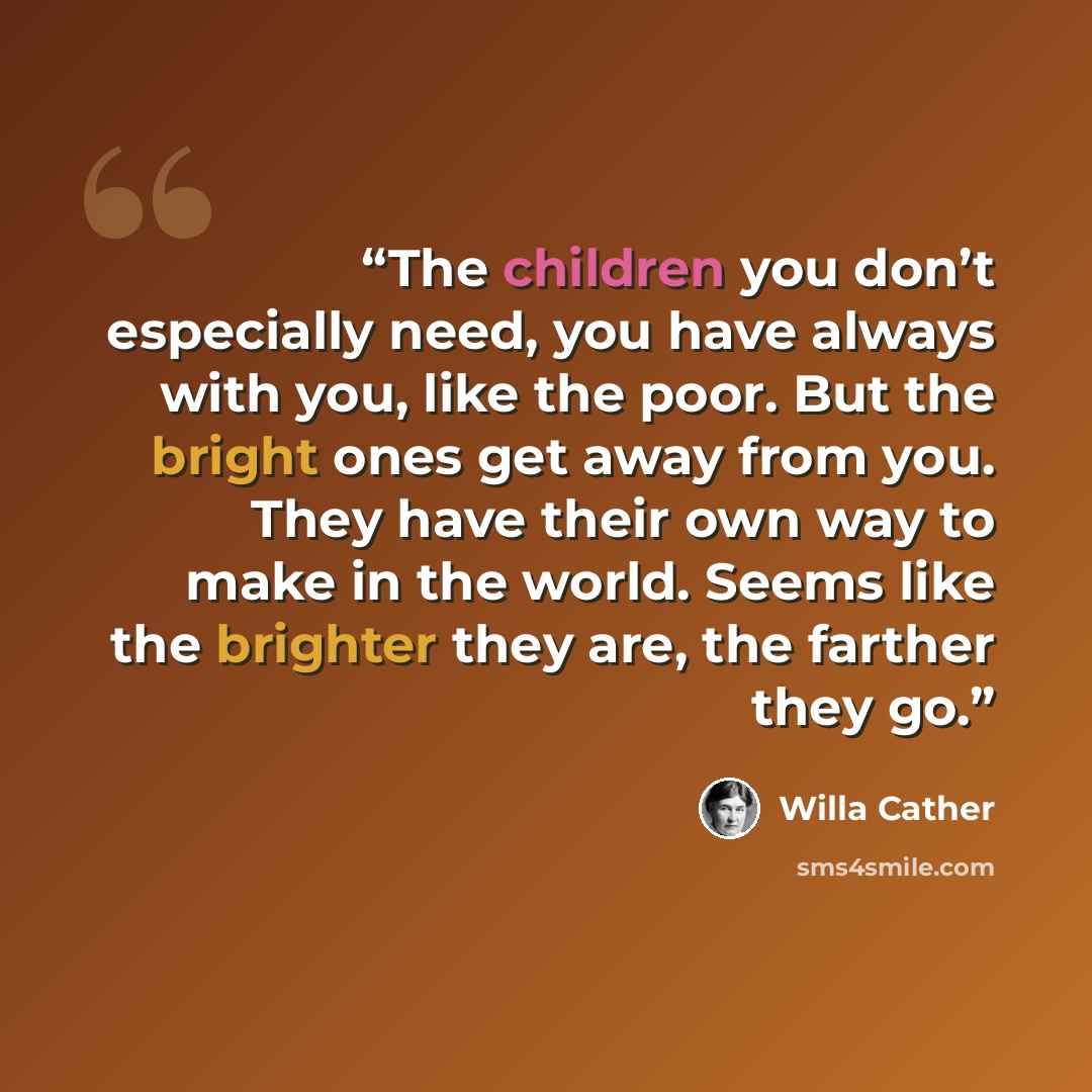 “The children you don’t especially need, you have always with you, like the poor. But the bright ones get away from you. They have their own way to make in the world. Seems like the brighter they are, the farther they go.” quote by Willa Cather