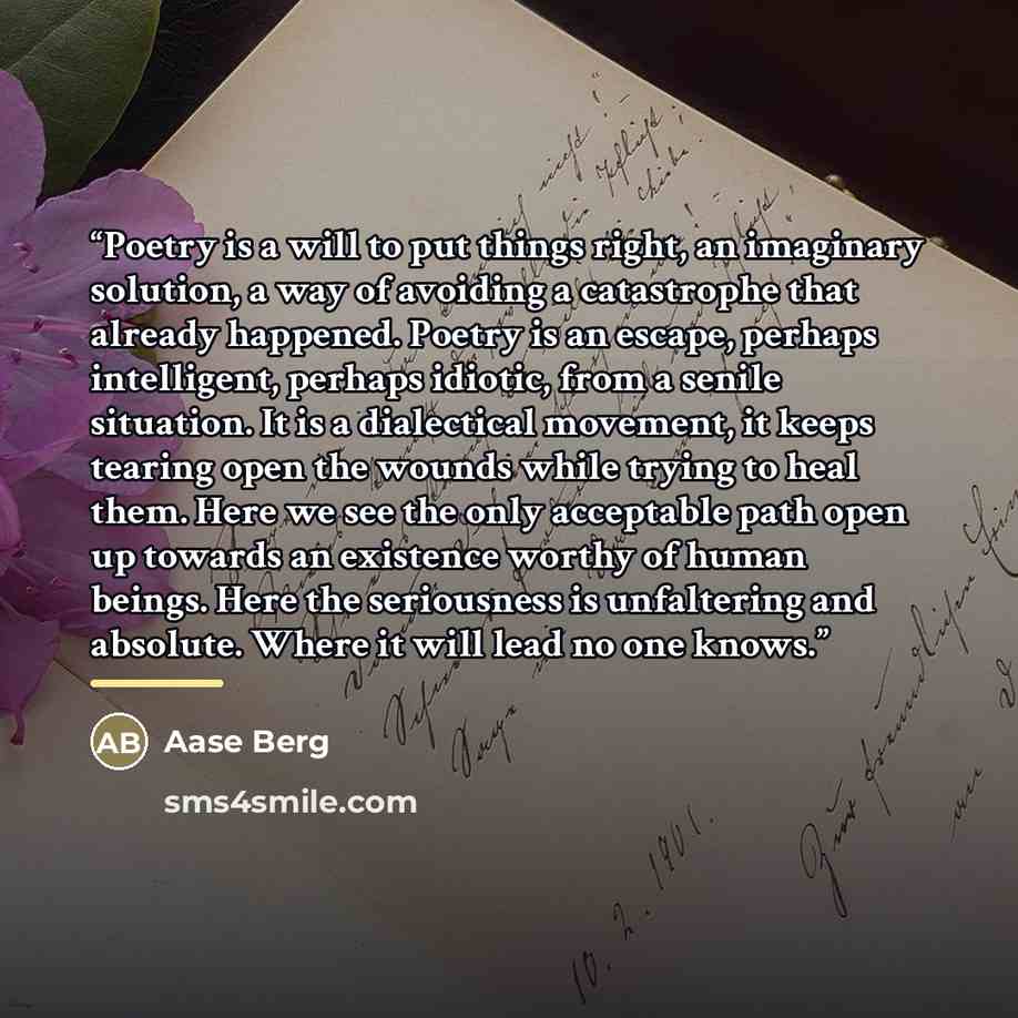 “Poetry is a will to put things right, an imaginary solution, a way of avoiding a catastrophe that already happened. Poetry is an escape, perhaps intelligent, perhaps idiotic, from a senile situation. It is a dialectical movement, it keeps tearing open the wounds while trying to heal them. Here we…” quote by Aase Berg