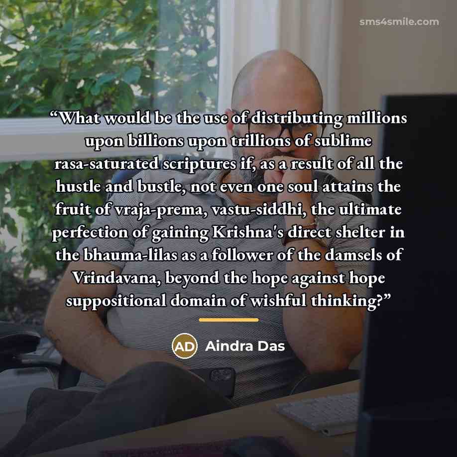 “What would be the use of distributing millions upon billions upon trillions of sublime rasa-saturated scriptures if, as a result of all the hustle and bustle, not even one soul attains the fruit of vraja-prema, vastu-siddhi, the ultimate perfection of gaining Krishna's direct shelter in the…” quote by Aindra Das
