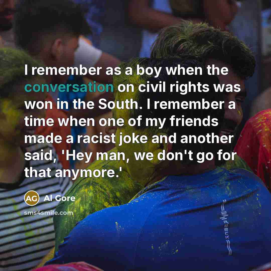 “I remember as a boy when the conversation on civil rights was won in the South. I remember a time when one of my friends made a racist joke and another said, 'Hey man, we don't go for that anymore.'” quote by Al Gore