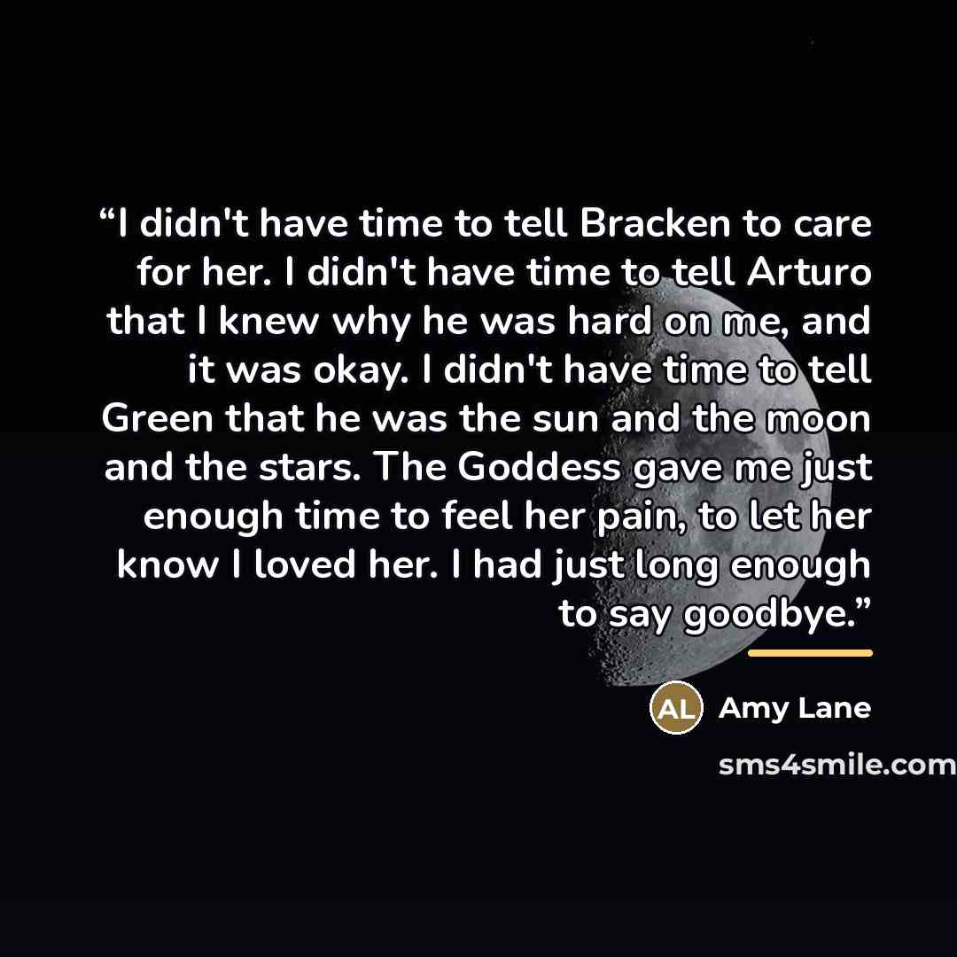 “I didn't have time to tell Bracken to care for her. I didn't have time to tell Arturo that I knew why he was hard on me, and it was okay. I didn't have time to tell Green that he was the sun and the moon and the stars. The Goddess gave me just enough time to feel her pain, to let her know I loved…” quote by Amy Lane
