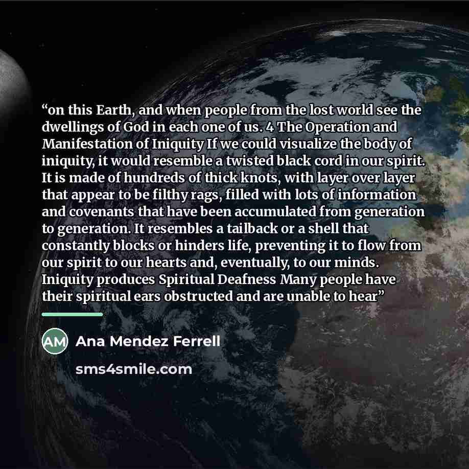 “on this Earth, and when people from the lost world see the dwellings of God in each one of us. 4 The Operation and Manifestation of Iniquity If we could visualize the body of iniquity, it would resemble a twisted black cord in our spirit. It is made of hundreds of thick knots, with layer over…” quote by Ana Mendez Ferrell