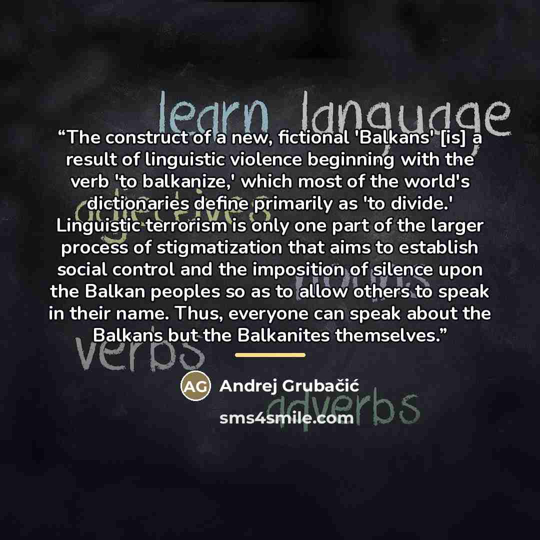 “The construct of a new, fictional 'Balkans' [is] a result of linguistic violence beginning with the verb 'to balkanize,' which most of the world's dictionaries define primarily as 'to divide.' Linguistic terrorism is only one part of the larger process of stigmatization that aims to establish…” quote by Andrej Grubacic