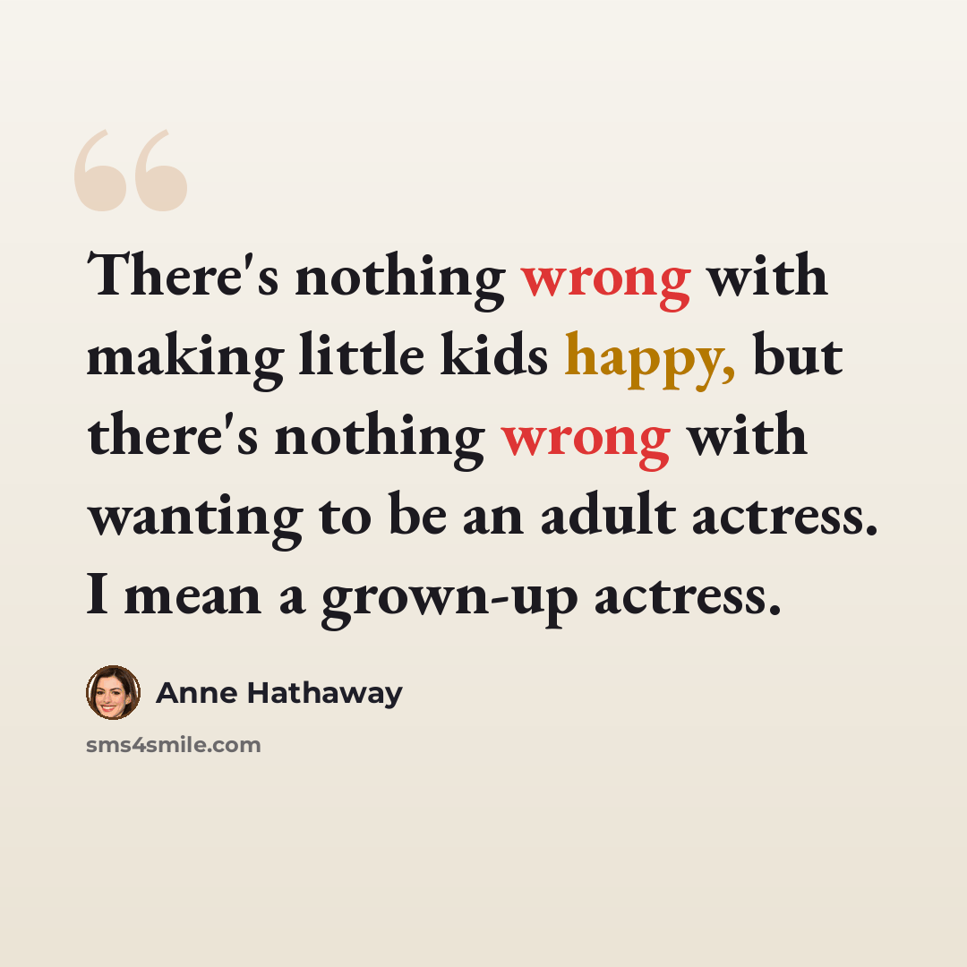 “There's nothing wrong with making little kids happy, but there's nothing wrong with wanting to be an adult actress. I mean a grown-up actress.” quote by Anne Hathaway