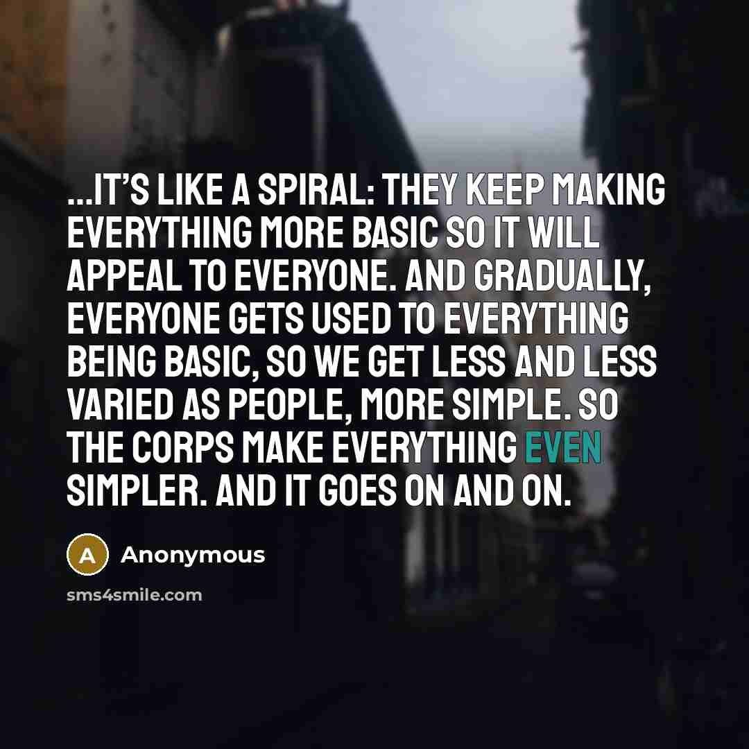 “…It’s like a spiral: They keep making everything more basic so it will appeal to everyone. And gradually, everyone gets used to everything being basic, so we get less and less varied as people, more simple. So the corps make everything even simpler. And it goes on and on.” quote by Anonymous