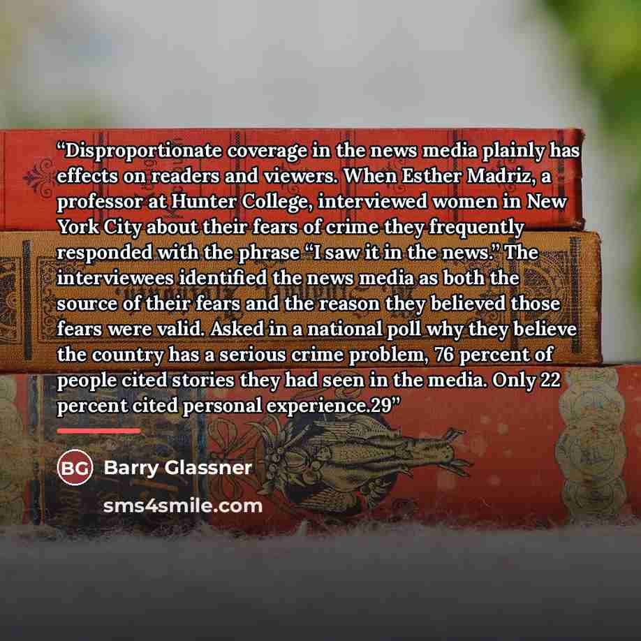 “Disproportionate coverage in the news media plainly has effects on readers and viewers. When Esther Madriz, a professor at Hunter College, interviewed women in New York City about their fears of crime they frequently responded with the phrase “I saw it in the news.” The interviewees identified the…” quote by Barry Glassner