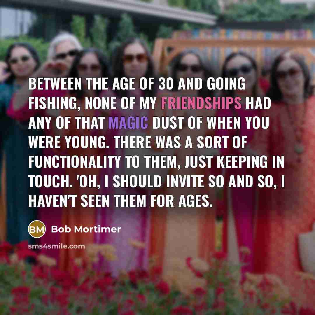 “Between the age of 30 and going fishing, none of my friendships had any of that magic dust of when you were young. There was a sort of functionality to them, just keeping in touch. 'Oh, I should invite so and so, I haven't seen them for ages.” quote by Bob Mortimer