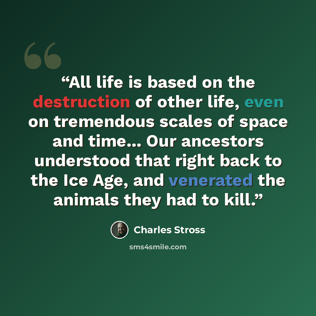 “All life is based on the destruction of other life, even on tremendous scales of space and time... Our ancestors understood that right back to the Ice Age, and venerated the animals they had to kill.” quote by Charles Stross