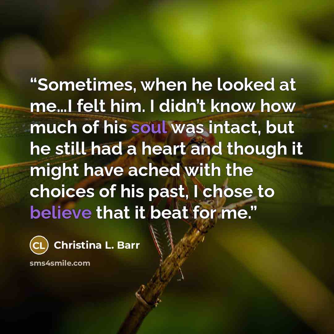 “Sometimes, when he looked at me…I felt him. I didn’t know how much of his soul was intact, but he still had a heart and though it might have ached with the choices of his past, I chose to believe that it beat for me.” quote by Christina L. Barr