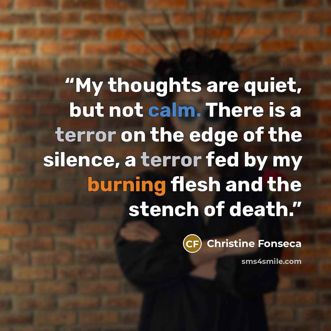 “My thoughts are quiet, but not calm. There is a terror on the edge of the silence, a terror fed by my burning flesh and the stench of death.” quote by Christine Fonseca