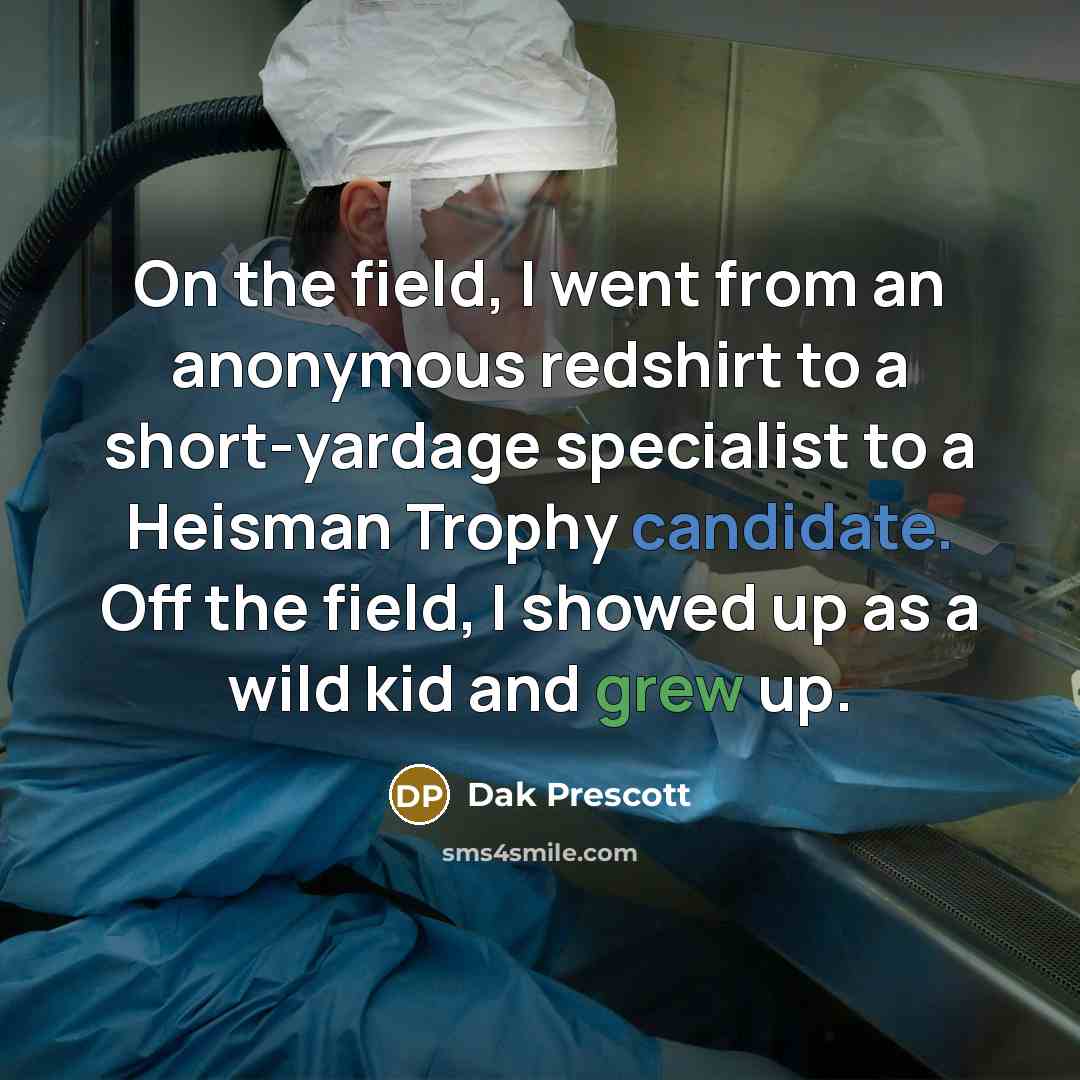 “On the field, I went from an anonymous redshirt to a short-yardage specialist to a Heisman Trophy candidate. Off the field, I showed up as a wild kid and grew up.” quote by Dak Prescott