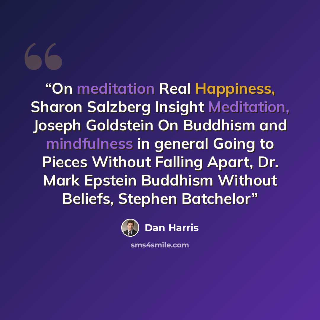 “On meditation Real Happiness, Sharon Salzberg Insight Meditation, Joseph Goldstein On Buddhism and mindfulness in general Going to Pieces Without Falling Apart, Dr. Mark Epstein Buddhism Without Beliefs, Stephen Batchelor” quote by Dan Harris