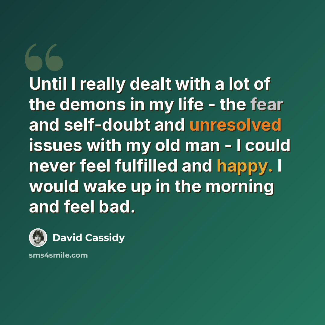 “Until I really dealt with a lot of the demons in my life - the fear and self-doubt and unresolved issues with my old man - I could never feel fulfilled and happy. I would wake up in the morning and feel bad.” quote by David Cassidy