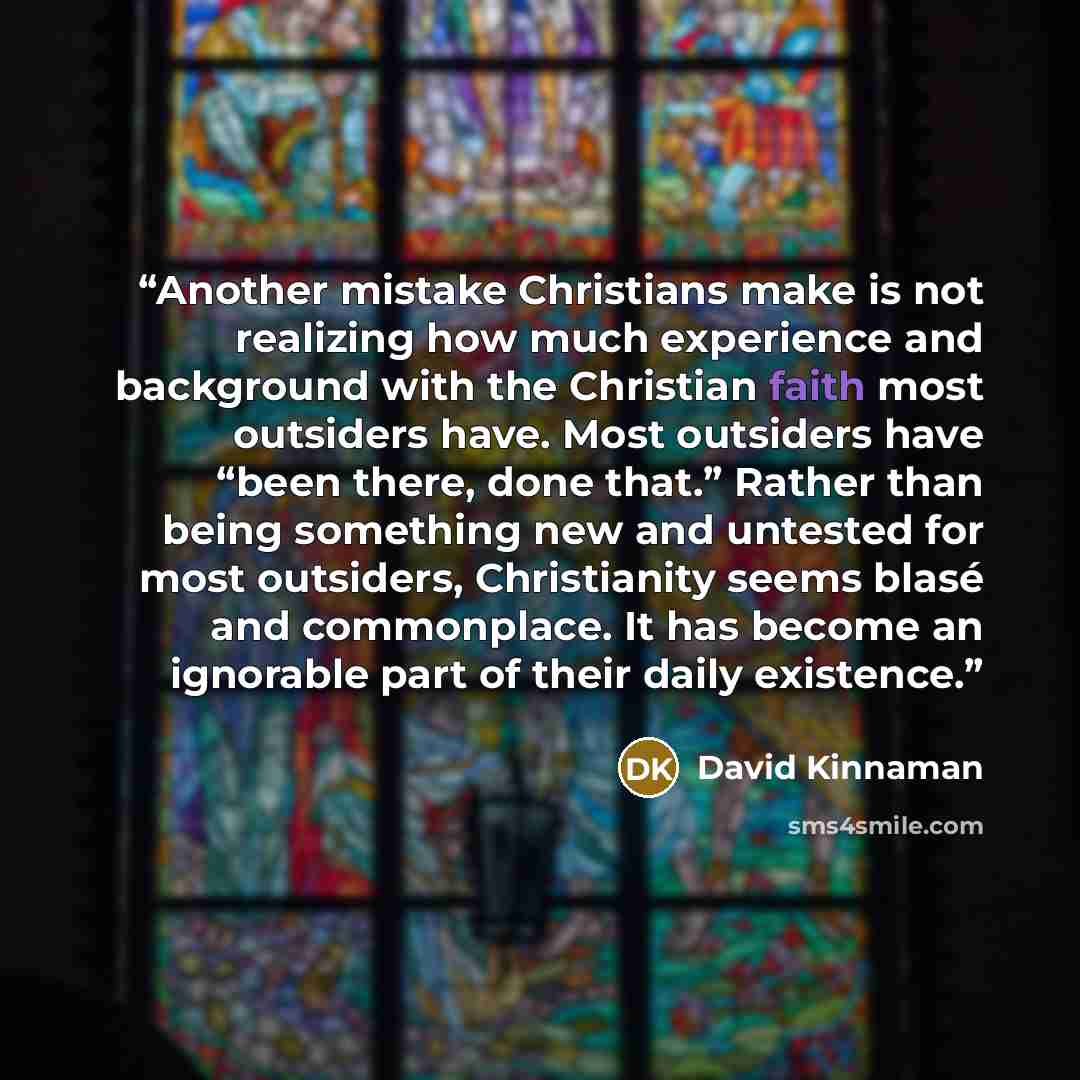 “Another mistake Christians make is not realizing how much experience and background with the Christian faith most outsiders have. Most outsiders have “been there, done that.” Rather than being something new and untested for most outsiders, Christianity seems blasé and commonplace. It has become an…” quote by David Kinnaman