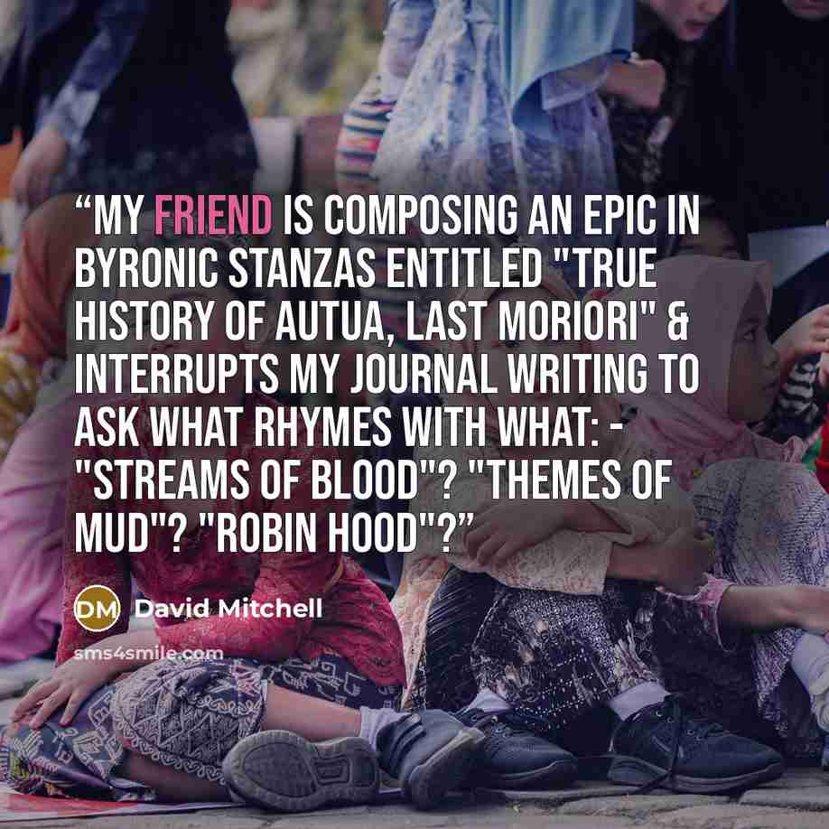 “My friend is composing an epic in Byronic stanzas entitled "True History of Autua, Last Moriori" & interrupts my journal writing to ask what rhymes with what: - "Streams of blood"? "Themes of mud"? "Robin Hood"?” quote by David Mitchell
