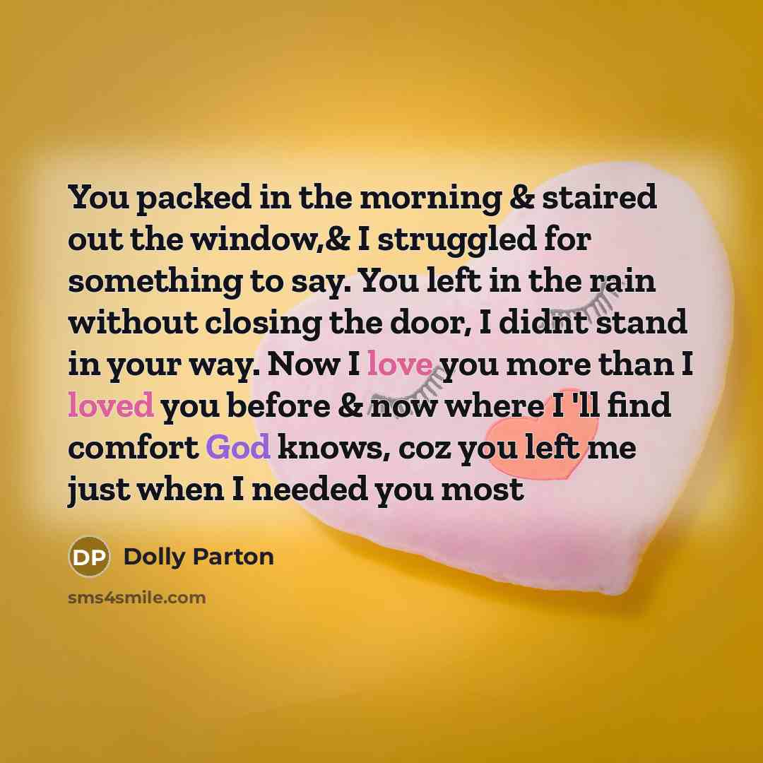 “You packed in the morning & staired out the window,& I struggled for something to say. You left in the rain without closing the door, I didnt stand in your way. Now I love you more than I loved you before & now where I 'll find comfort God knows, coz you left me just when I needed you most” quote by Dolly Parton