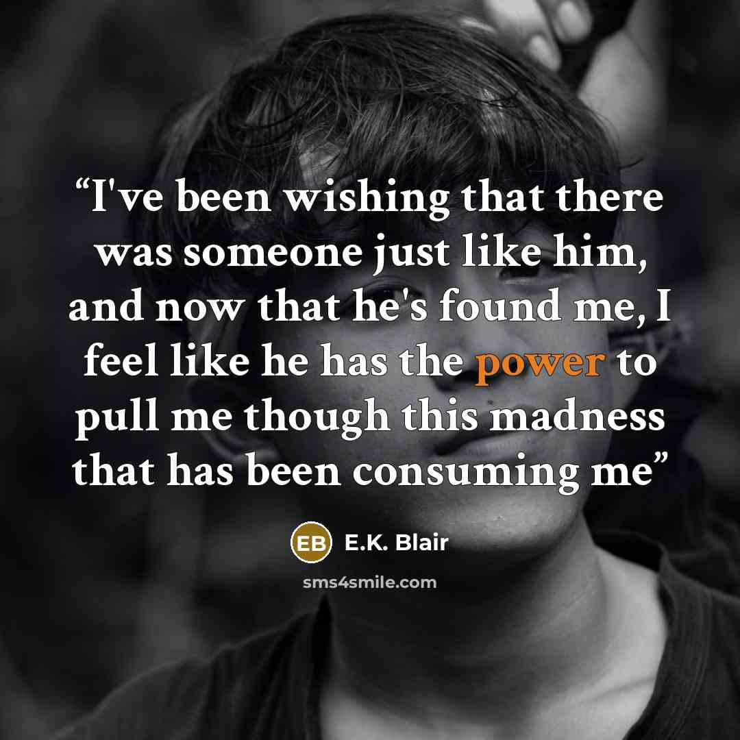 “I've been wishing that there was someone just like him, and now that he's found me, I feel like he has the power to pull me though this madness that has been consuming me” quote by E.K. Blair