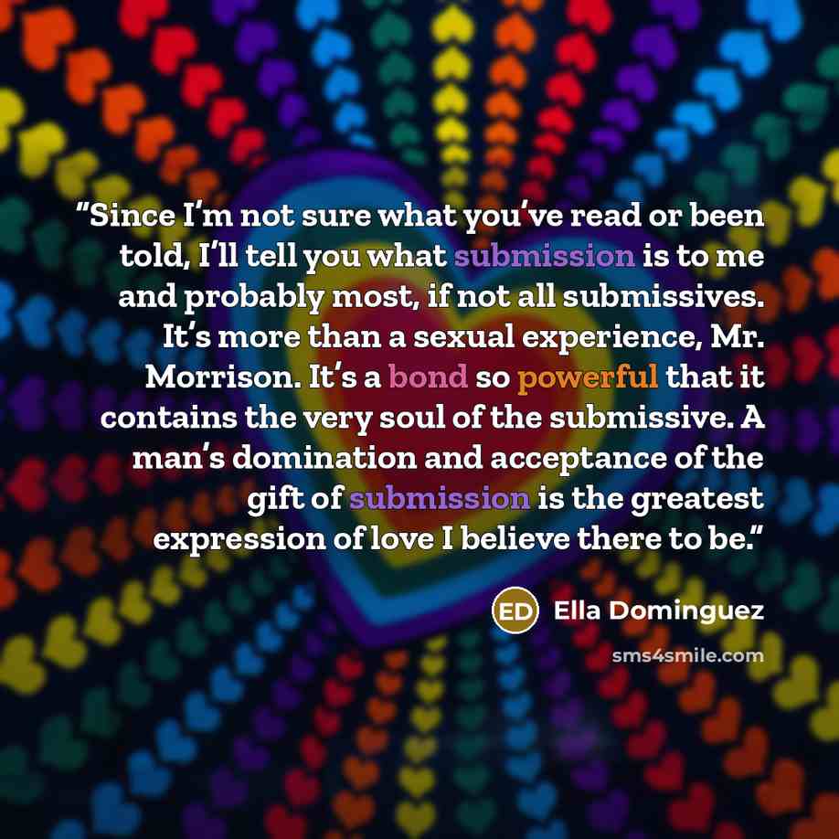 “Since I’m not sure what you’ve read or been told, I’ll tell you what submission is to me and probably most, if not all submissives. It’s more than a sexual experience, Mr. Morrison. It’s a bond so powerful that it contains the very soul of the submissive. A man’s domination and acceptance of the…” quote by Ella Dominguez