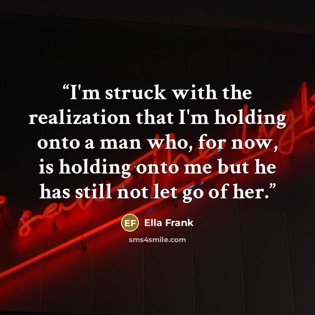 “I'm struck with the realization that I'm holding onto a man who, for now, is holding onto me but he has still not let go of her.” quote by Ella Frank