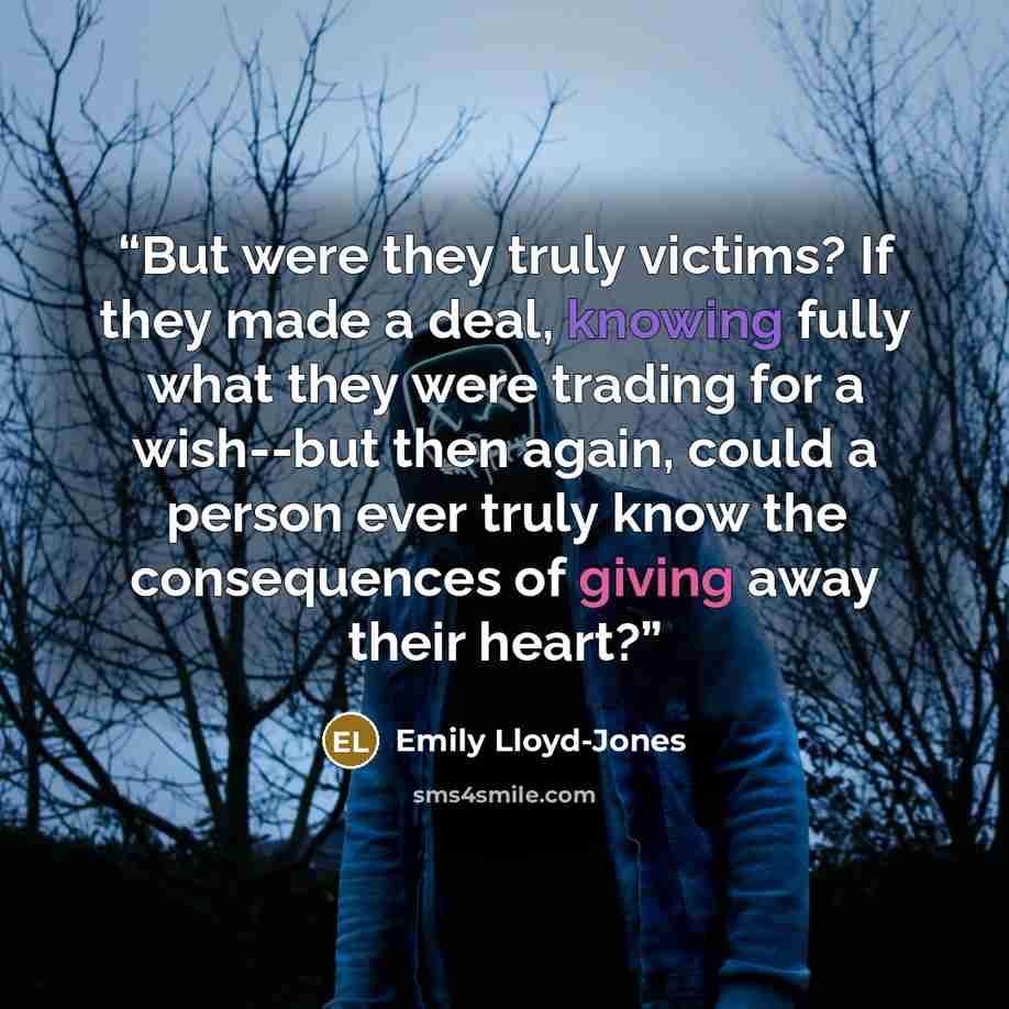 “But were they truly victims? If they made a deal, knowing fully what they were trading for a wish--but then again, could a person ever truly know the consequences of giving away their heart?” quote by Emily Lloyd-Jones