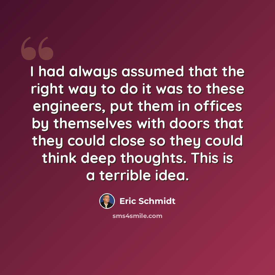 “I had always assumed that the right way to do it was to these engineers, put them in offices by themselves with doors that they could close so they could think deep thoughts. This is a terrible idea.” quote by Eric Schmidt