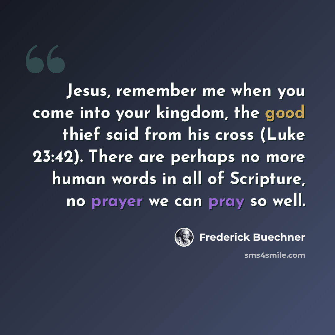 “Jesus, remember me when you come into your kingdom, the good thief said from his cross (Luke 23:42). There are perhaps no more human words in all of Scripture, no prayer we can pray so well.” quote by Frederick Buechner