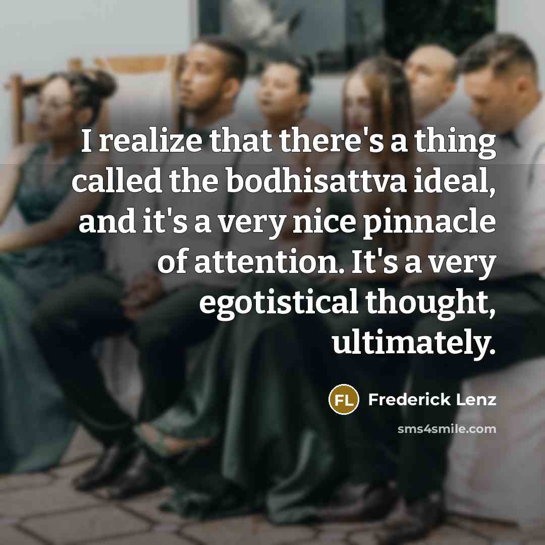 “I realize that there's a thing called the bodhisattva ideal, and it's a very nice pinnacle of attention. It's a very egotistical thought, ultimately.” quote by Frederick Lenz
