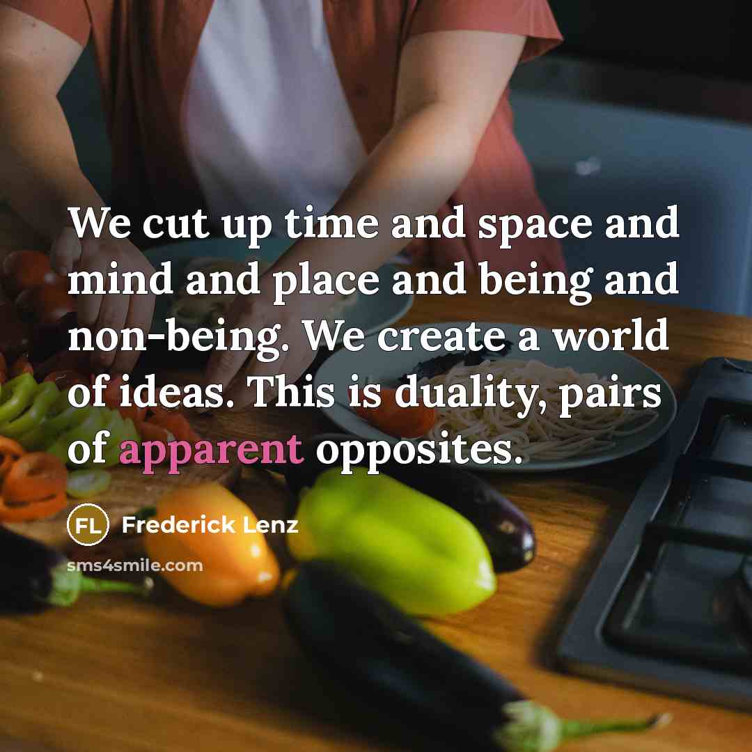 “We cut up time and space and mind and place and being and non-being. We create a world of ideas. This is duality, pairs of apparent opposites.” quote by Frederick Lenz