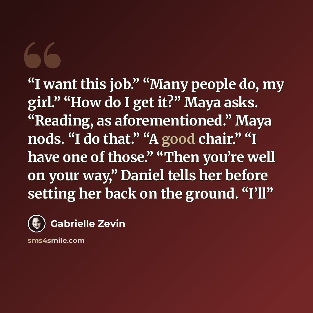 “I want this job.” “Many people do, my girl.” “How do I get it?” Maya asks. “Reading, as aforementioned.” Maya nods. “I do that.” “A good chair.” “I have one of those.” “Then you’re well on your way,” Daniel tells her before setting her back on the ground. “I’ll” quote by Gabrielle Zevin