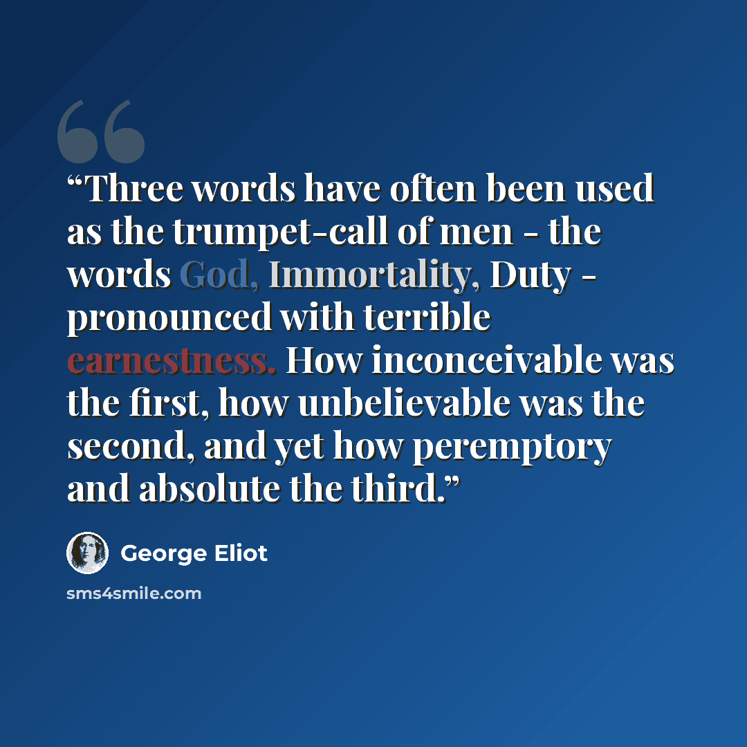 “Three words have often been used as the trumpet-call of men - the words God, Immortality, Duty - pronounced with terrible earnestness. How inconceivable was the first, how unbelievable was the second, and yet how peremptory and absolute the third.” quote by George Eliot