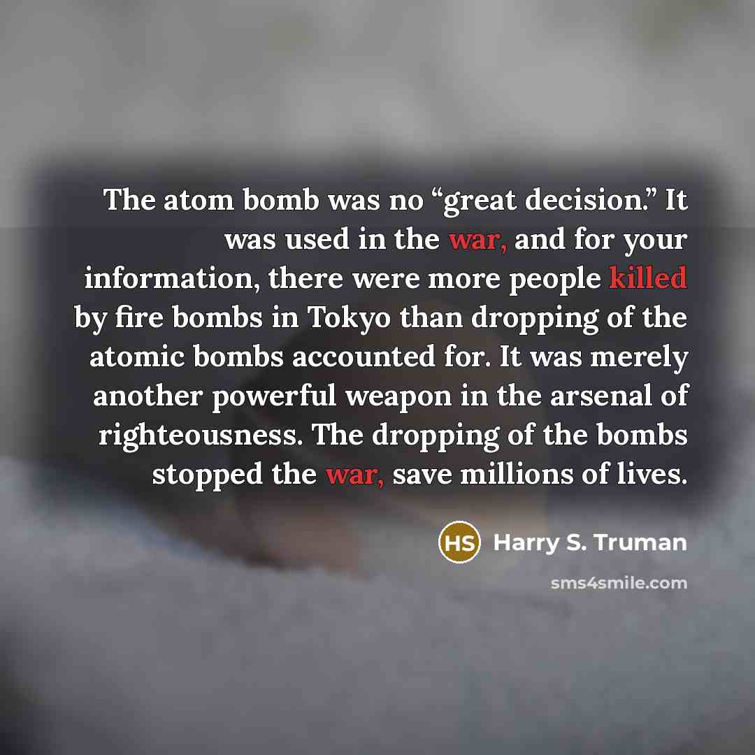 “The atom bomb was no “great decision.” It was used in the war, and for your information, there were more people killed by fire bombs in Tokyo than dropping of the atomic bombs accounted for. It was merely another powerful weapon in the arsenal of righteousness. The dropping of the bombs stopped…” quote by Harry S. Truman