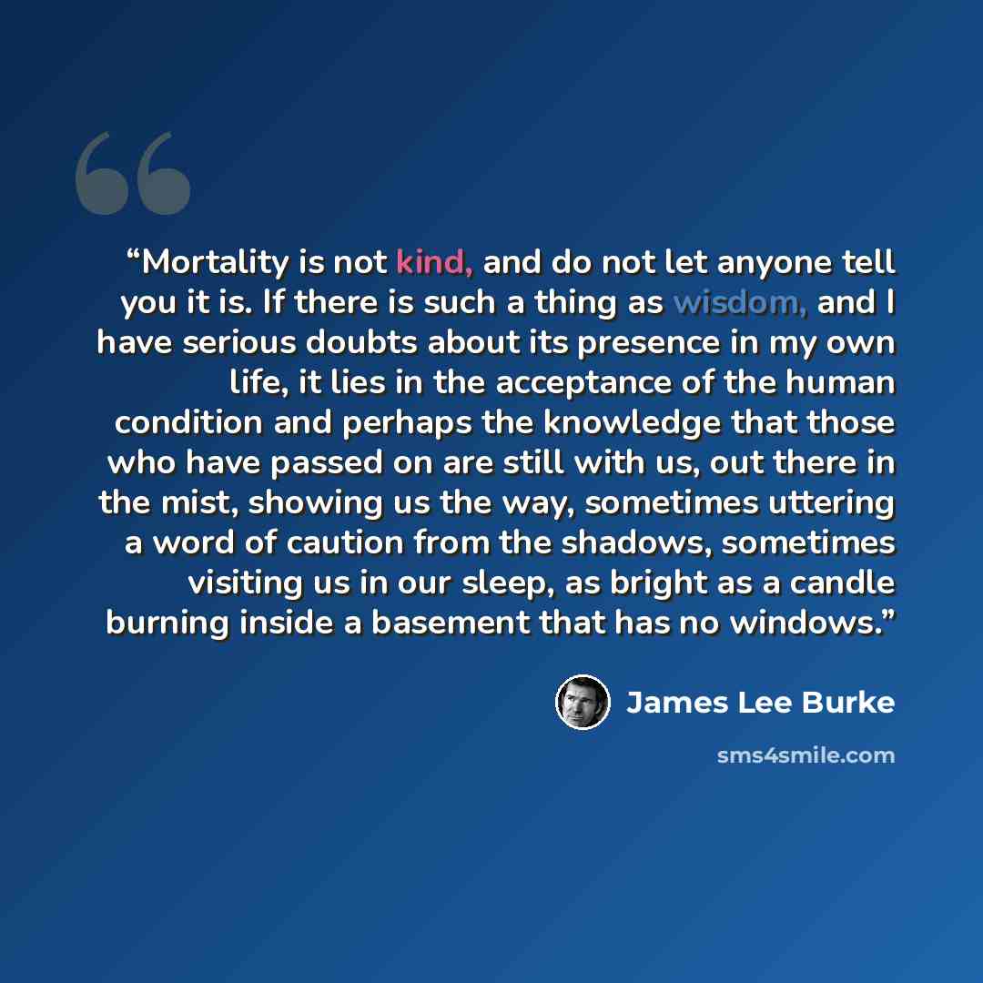 “Mortality is not kind, and do not let anyone tell you it is. If there is such a thing as wisdom, and I have serious doubts about its presence in my own life, it lies in the acceptance of the human condition and perhaps the knowledge that those who have passed on are still with us, out there in the…” quote by James Lee Burke