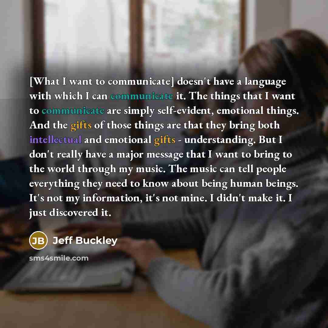 “[What I want to communicate] doesn't have a language with which I can communicate it. The things that I want to communicate are simply self-evident, emotional things. And the gifts of those things are that they bring both intellectual and emotional gifts - understanding. But I don't really have a…” quote by Jeff Buckley