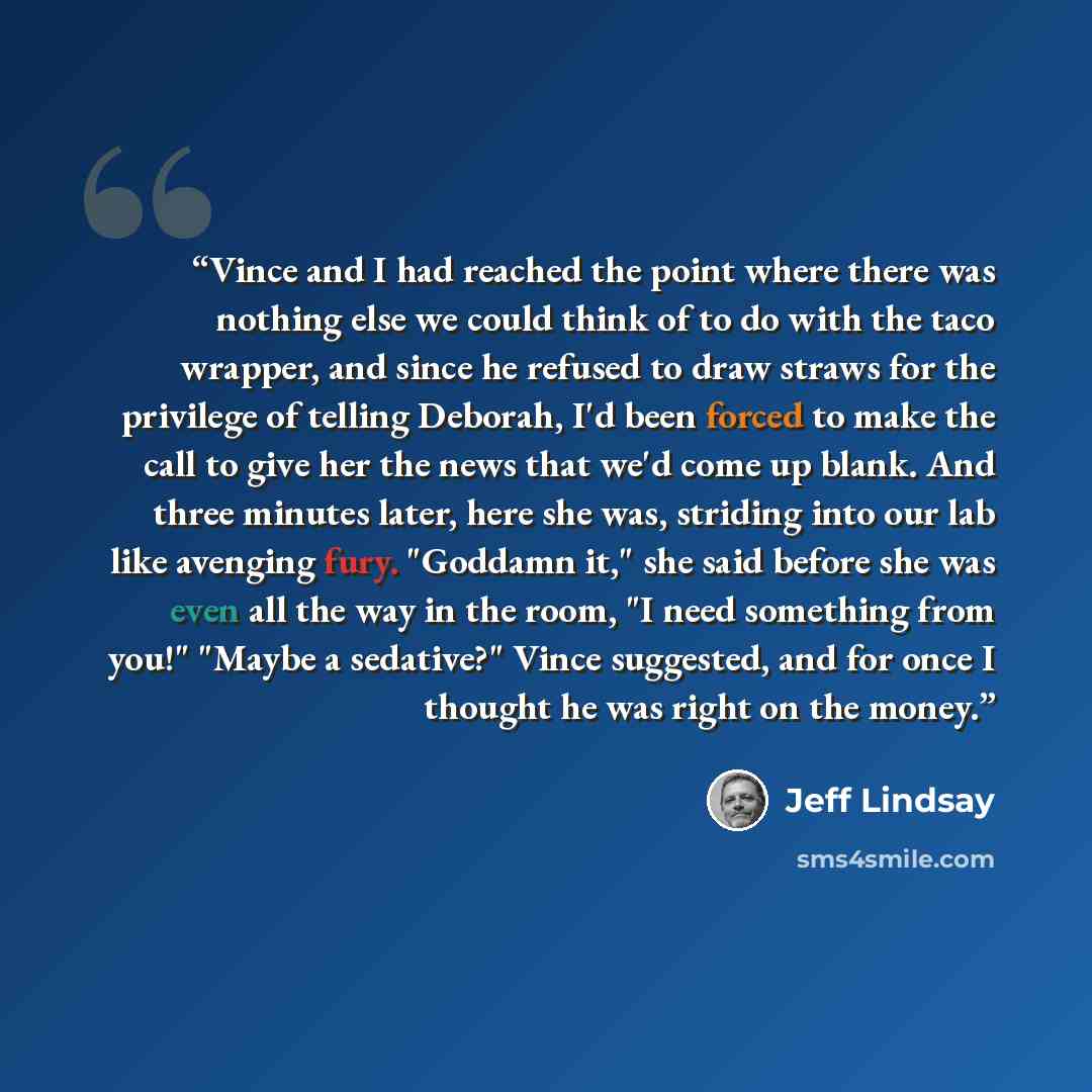 “Vince and I had reached the point where there was nothing else we could think of to do with the taco wrapper, and since he refused to draw straws for the privilege of telling Deborah, I'd been forced to make the call to give her the news that we'd come up blank. And three minutes later, here she…” quote by Jeff Lindsay