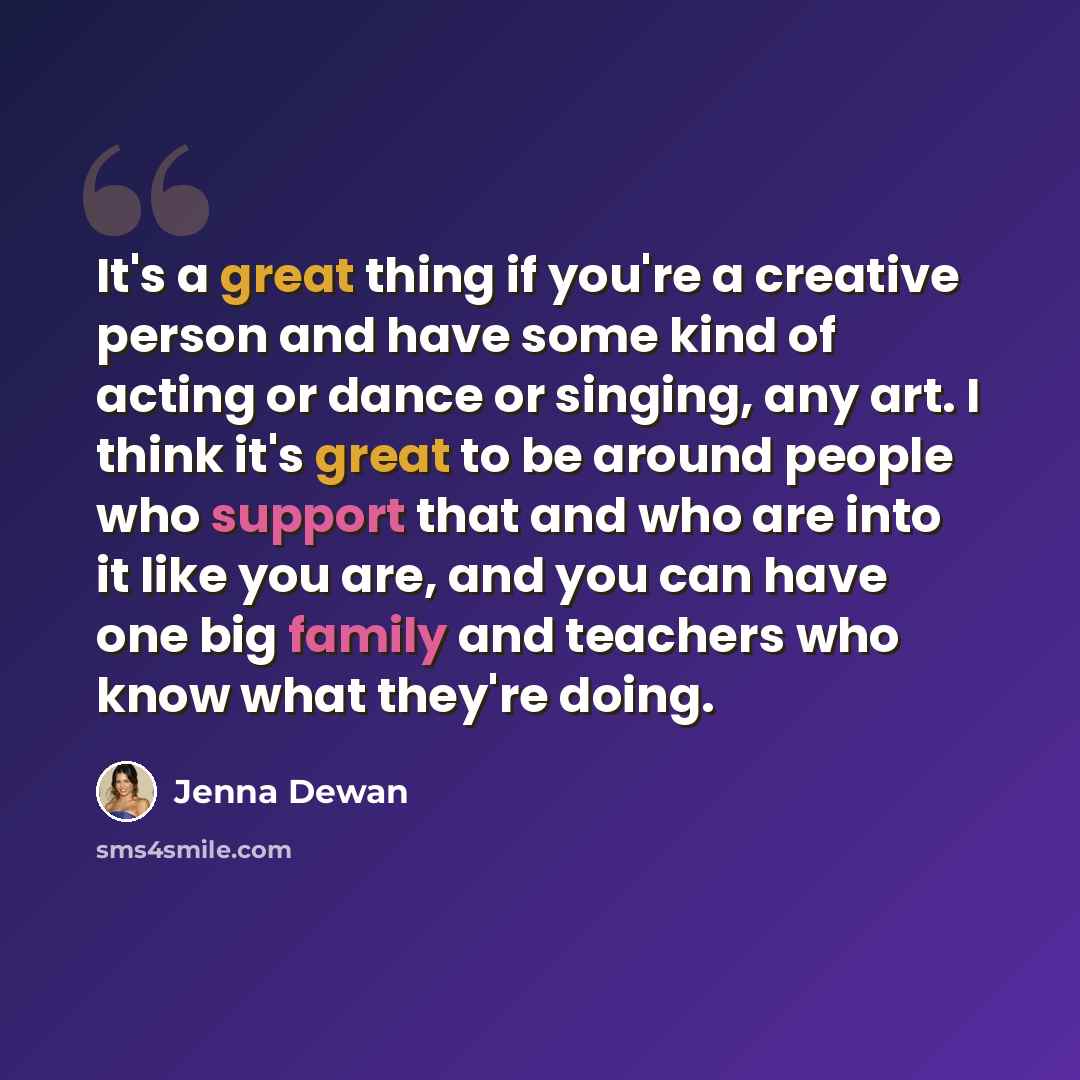 “It's a great thing if you're a creative person and have some kind of acting or dance or singing, any art. I think it's great to be around people who support that and who are into it like you are, and you can have one big family and teachers who know what they're doing.” quote by Jenna Dewan