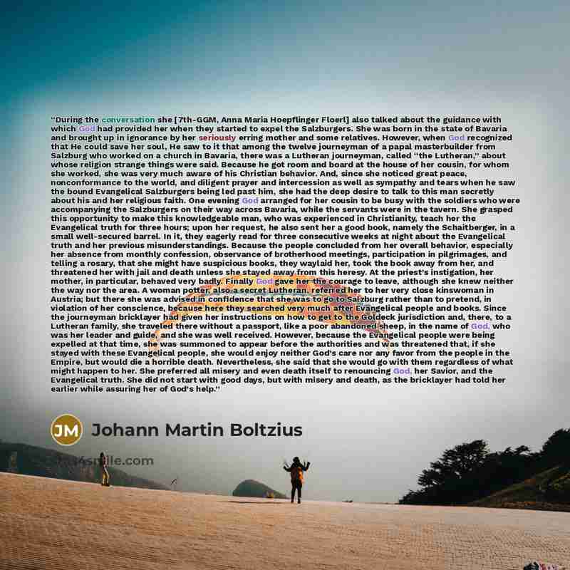 “During the conversation she [7th-GGM, Anna Maria Hoepflinger Floerl] also talked about the guidance with which God had provided her when they started to expel the Salzburgers. She was born in the state of Bavaria and brought up in ignorance by her seriously erring mother and some relatives…” quote by Johann Martin Boltzius