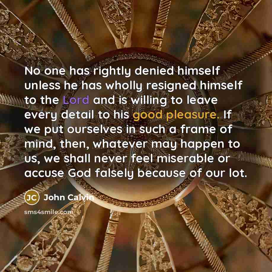“No one has rightly denied himself unless he has wholly resigned himself to the Lord and is willing to leave every detail to his good pleasure. If we put ourselves in such a frame of mind, then, whatever may happen to us, we shall never feel miserable or accuse God falsely because of our lot.” quote by John Calvin