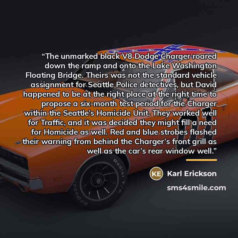 “The unmarked black V8 Dodge Charger roared down the ramp and onto the Lake Washington Floating Bridge. Theirs was not the standard vehicle assignment for Seattle Police detectives, but David happened to be at the right place at the right time to propose a six-month test period for the Charger…” quote by Karl Erickson
