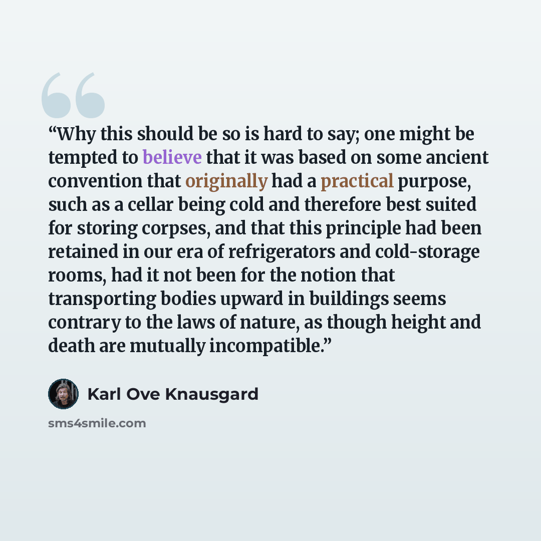 “Why this should be so is hard to say; one might be tempted to believe that it was based on some ancient convention that originally had a practical purpose, such as a cellar being cold and therefore best suited for storing corpses, and that this principle had been retained in our era of…” quote by Karl Ove Knausgård