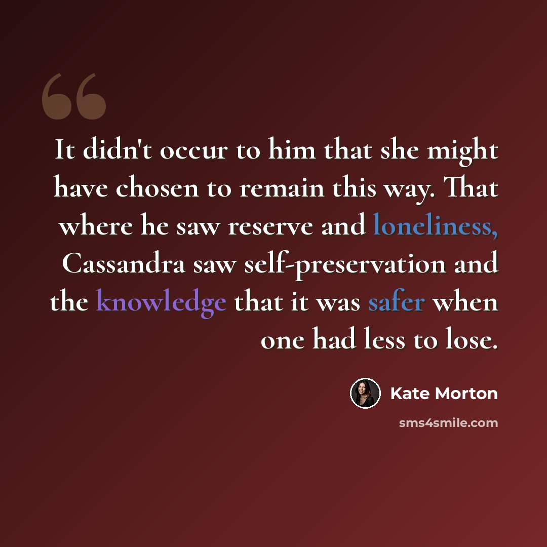 “It didn't occur to him that she might have chosen to remain this way. That where he saw reserve and loneliness, Cassandra saw self-preservation and the knowledge that it was safer when one had less to lose.” quote by Kate Morton