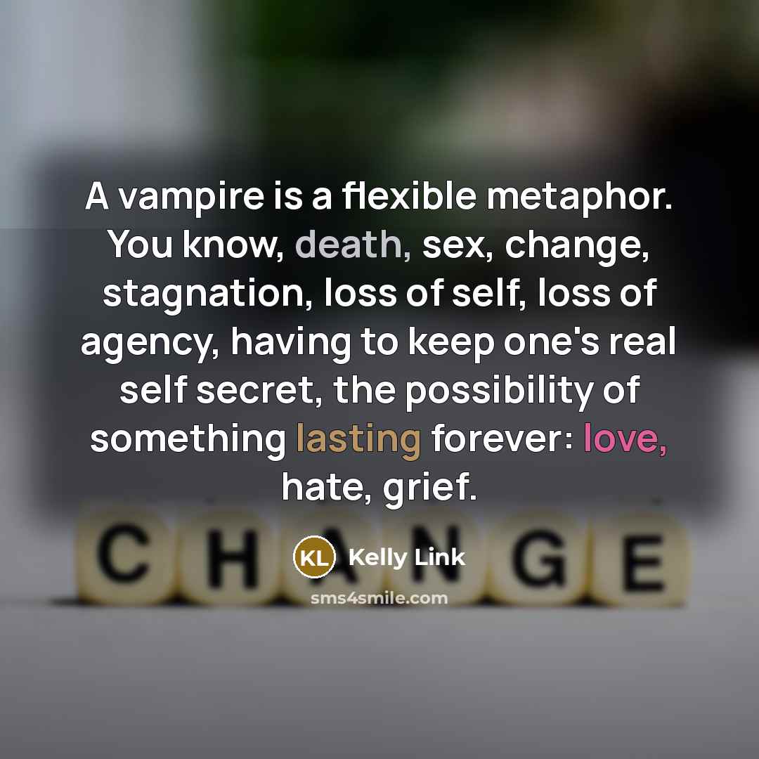 “A vampire is a flexible metaphor. You know, death, sex, change, stagnation, loss of self, loss of agency, having to keep one's real self secret, the possibility of something lasting forever: love, hate, grief.” quote by Kelly Link