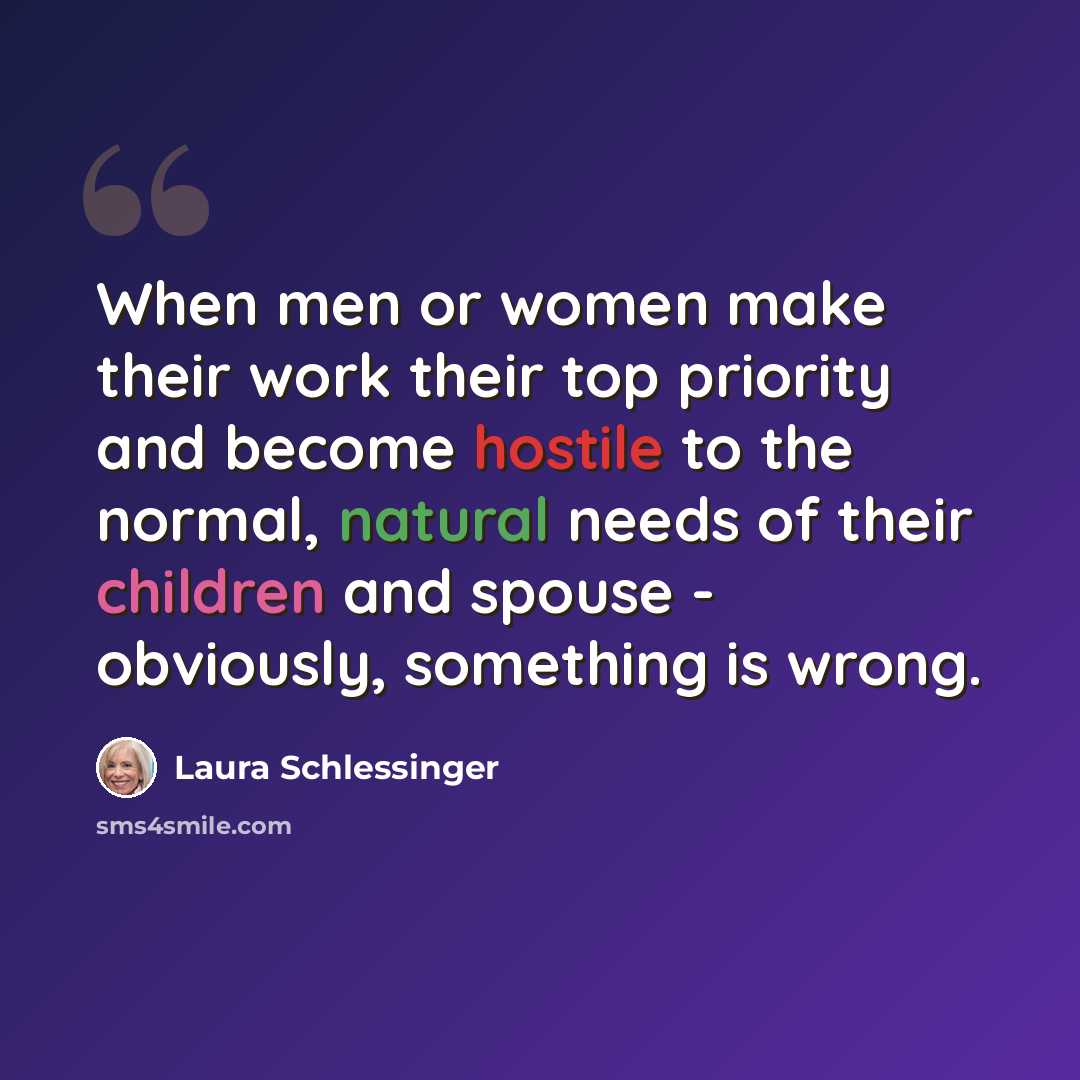 “When men or women make their work their top priority and become hostile to the normal, natural needs of their children and spouse - obviously, something is wrong.” quote by Laura Schlessinger
