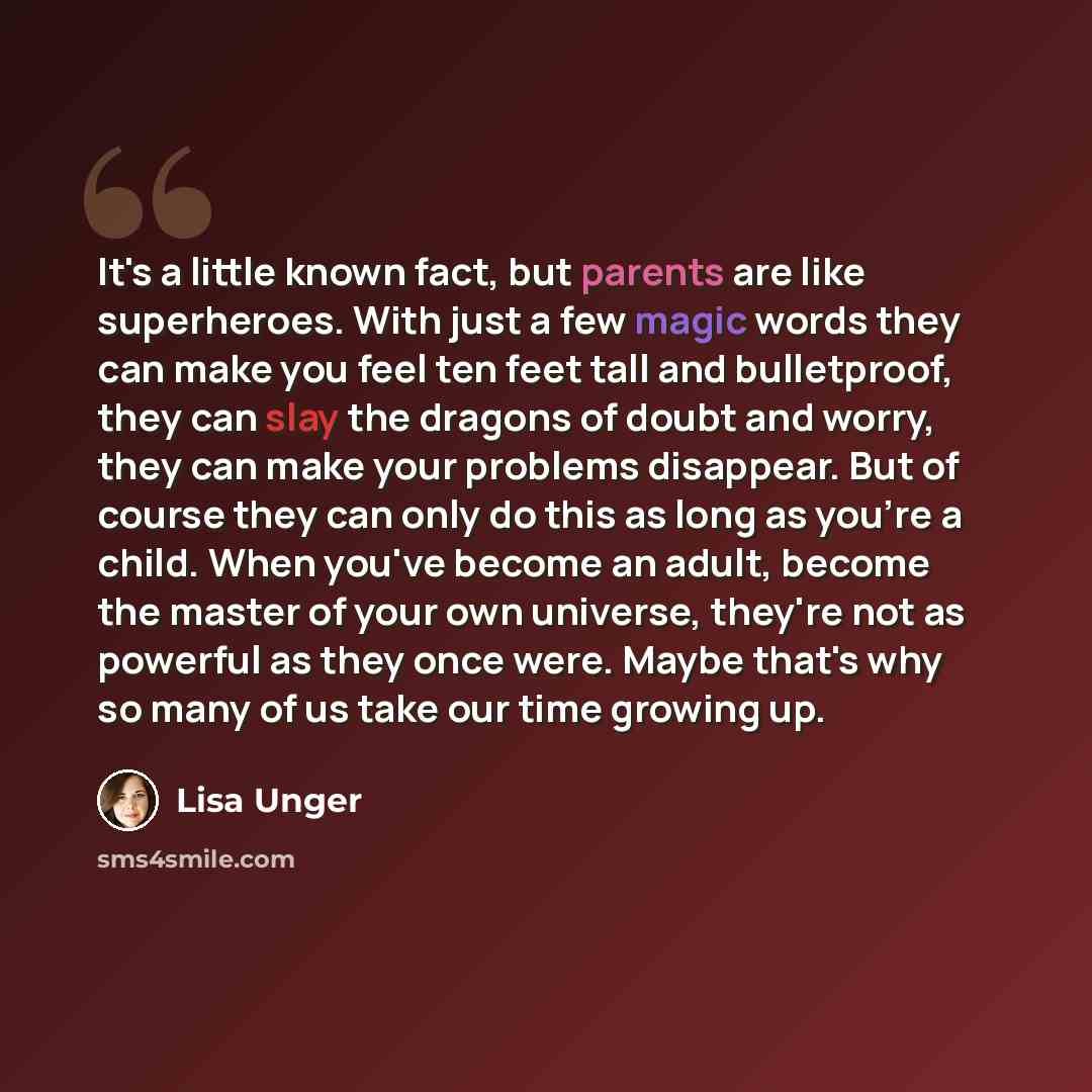 “It's a little known fact, but parents are like superheroes. With just a few magic words they can make you feel ten feet tall and bulletproof, they can slay the dragons of doubt and worry, they can make your problems disappear. But of course they can only do this as long as you're a child. When…” quote by Lisa Unger