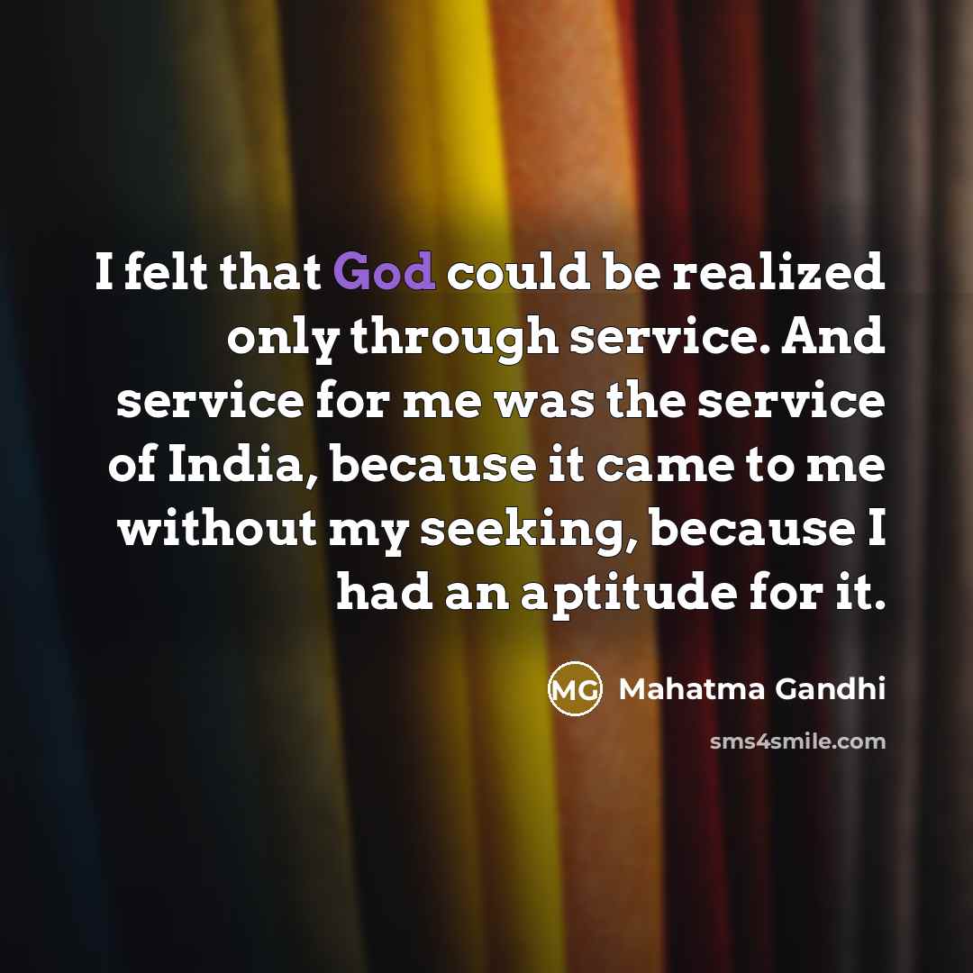 “I felt that God could be realized only through service. And service for me was the service of India, because it came to me without my seeking, because I had an aptitude for it.” quote by Mahatma Gandhi